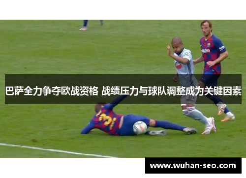 巴萨全力争夺欧战资格 战绩压力与球队调整成为关键因素 巴萨全力争夺欧战资格 战绩压力与球队调整成为关键因素