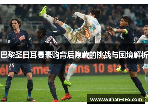 巴黎圣日耳曼豪购背后隐藏的挑战与困境解析